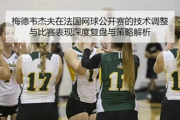 梅德韦杰夫在法国网球公开赛的技术调整与比赛表现深度复盘与策略解析